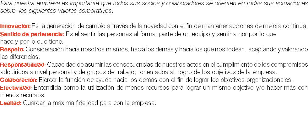 Para nuestra empresa es importante que todos sus socios y colaboradores se orienten en todas sus actuaciones sobre los siguientes valores corporativos: Innovación: Es la generación de cambio a través de la novedad con el fin de mantener acciones de mejora continua.
Sentido de pertenencia: Es el sentir las personas al formar parte de un equipo y sentir amor por lo que
hace y por lo que tiene.
Respeto: Consideración hacia nosotros mismos, hacia los demás y hacia los que nos rodean, aceptando y valorando las diferencias.
Responsabilidad: Capacidad de asumir las consecuencias de nuestros actos en el cumplimiento de los compromisos adquiridos a nivel personal y de grupos de trabajo, orientados al logro de los objetivos de la empresa.
Colaboración: Ejercer la función de ayuda hacia los demás con el fin de lograr los objetivos organizacionales.
Efectividad: Entendida como la utilización de menos recursos para lograr un mismo objetivo y/o hacer más con menos recursos.
Lealtad: Guardar la máxima fidelidad para con la empresa.